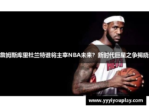 詹姆斯库里杜兰特谁将主宰NBA未来？新时代巨星之争揭晓