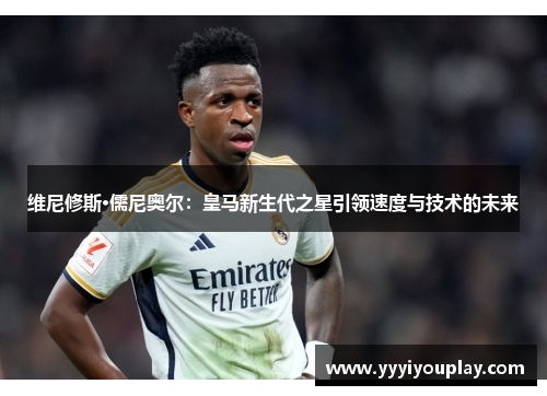 维尼修斯·儒尼奥尔：皇马新生代之星引领速度与技术的未来