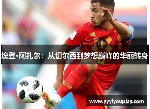 埃登·阿扎尔：从切尔西到梦想巅峰的华丽转身