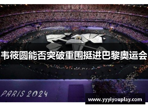 韦筱圆能否突破重围挺进巴黎奥运会